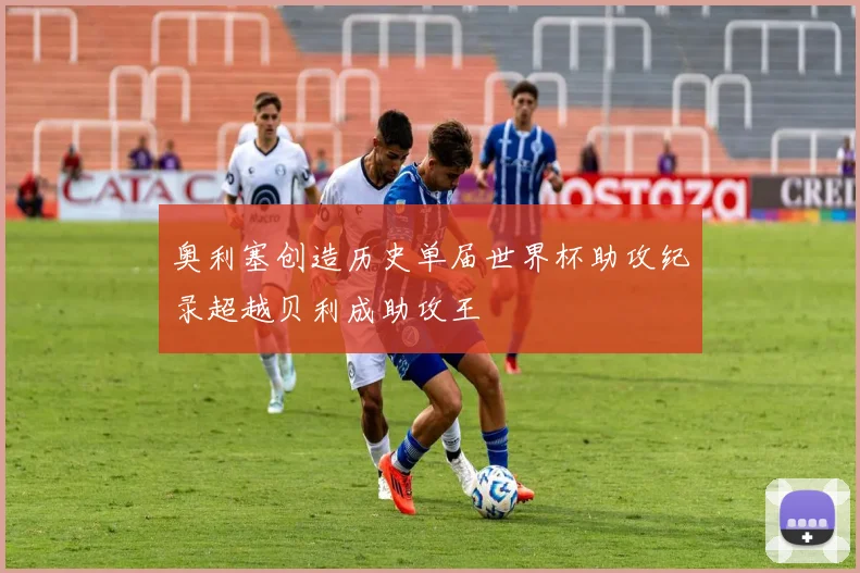 奥利塞创造历史单届世界杯助攻纪录超越贝利成助攻王