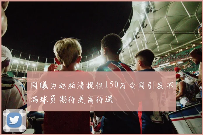 同曦为赵柏清提供150万合同引发不满球员期待更高待遇