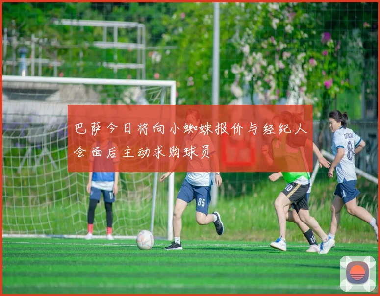 巴萨今日将向小蜘蛛报价与经纪人会面后主动求购球员