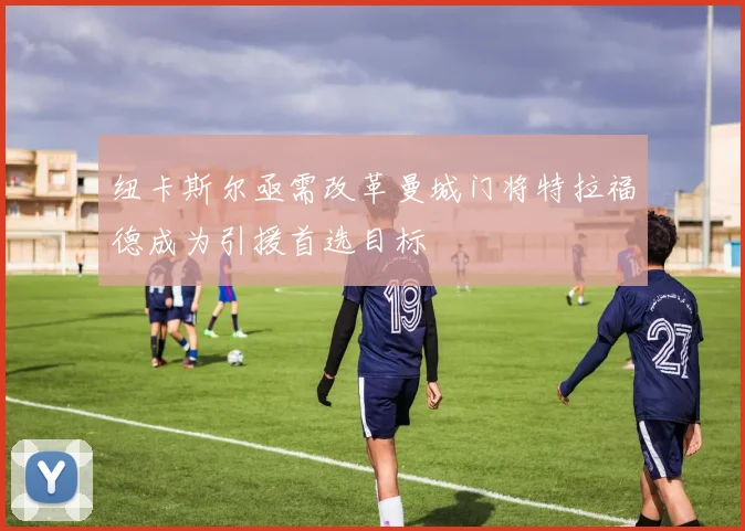 纽卡斯尔亟需改革曼城门将特拉福德成为引援首选目标