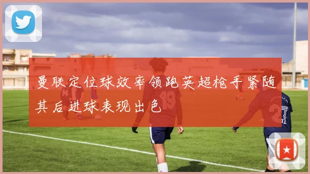 曼联定位球效率领跑英超枪手紧随其后进球表现出色
