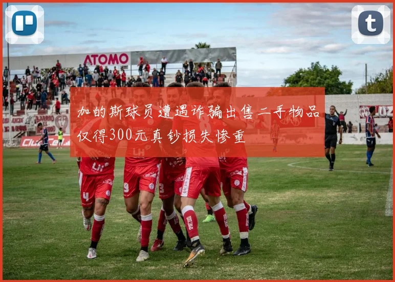 加的斯球员遭遇诈骗出售二手物品仅得300元真钞损失惨重