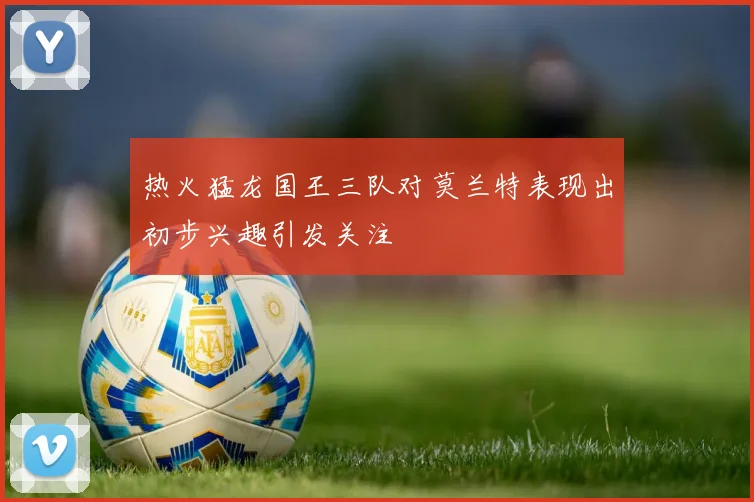 热火猛龙国王三队对莫兰特表现出初步兴趣引发关注