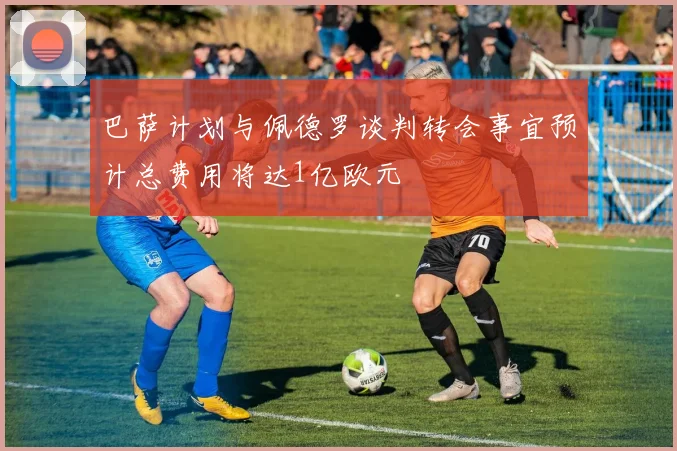 巴萨计划与佩德罗谈判转会事宜预计总费用将达1亿欧元