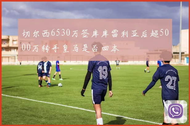 切尔西6530万签库库雷利亚后超5000万转手皇马是否回本