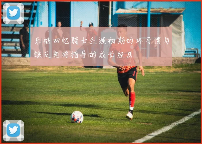 乐福回忆骑士生涯初期的坏习惯与缺乏老将指导的成长经历