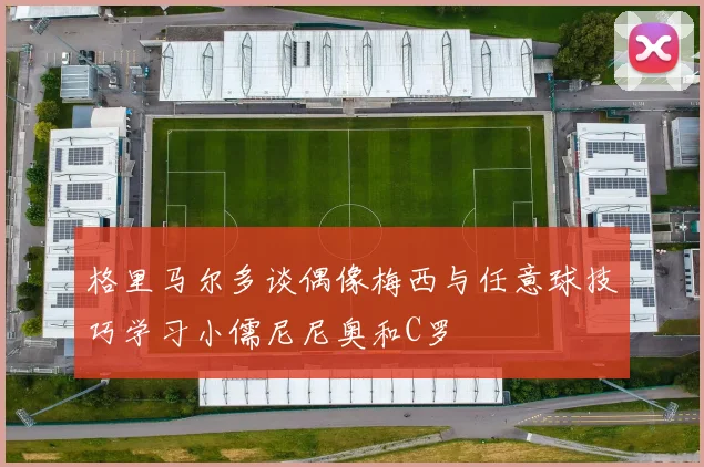 格里马尔多谈偶像梅西与任意球技巧学习小儒尼尼奥和C罗