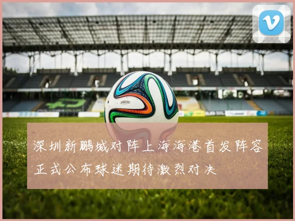 深圳新鹏城对阵上海海港首发阵容正式公布球迷期待激烈对决