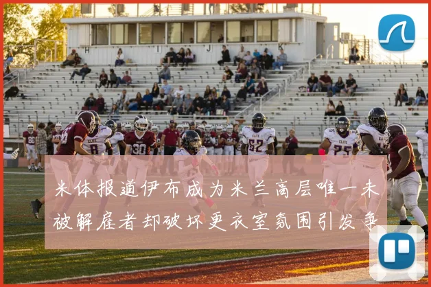 米体报道伊布成为米兰高层唯一未被解雇者却破坏更衣室氛围引发争议