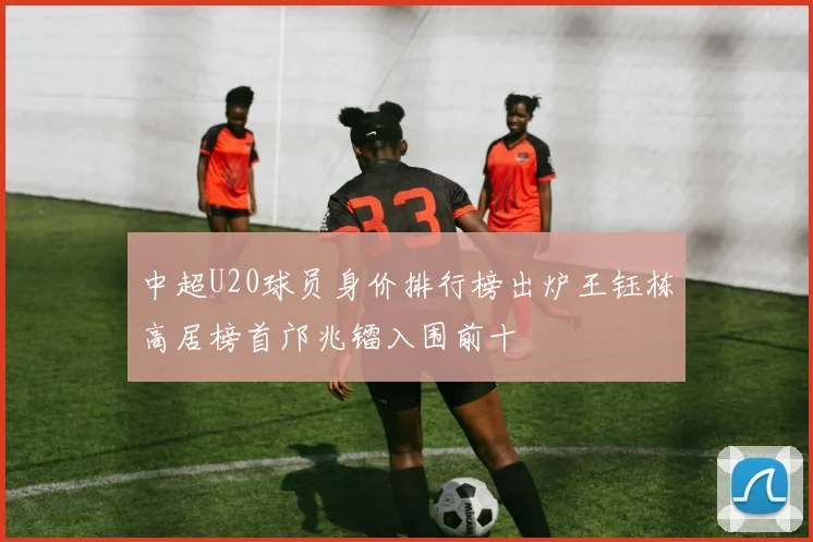 中超U20球员身价排行榜出炉王钰栋高居榜首邝兆镭入围前十