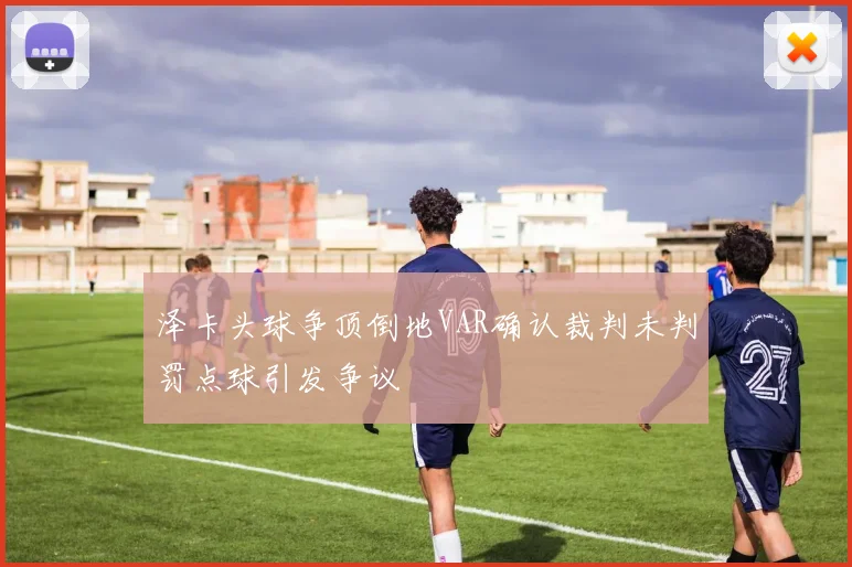泽卡头球争顶倒地VAR确认裁判未判罚点球引发争议