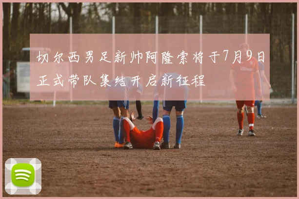 切尔西男足新帅阿隆索将于7月9日正式带队集结开启新征程