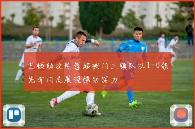 巴顿助攻陈哲超破门三镇队以1-0领先津门虎展现强劲实力