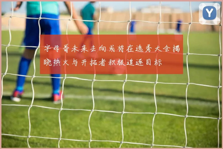 字母哥未来去向或将在选秀大会揭晓热火与开拓者积极追逐目标