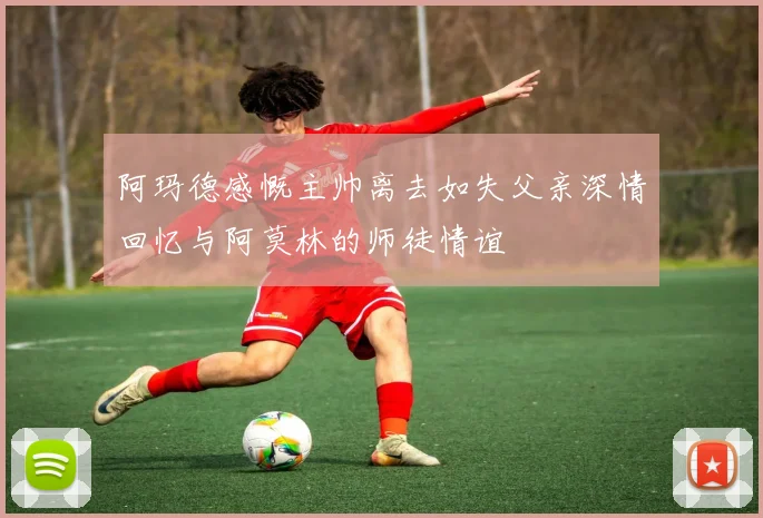 阿玛德感慨主帅离去如失父亲深情回忆与阿莫林的师徒情谊