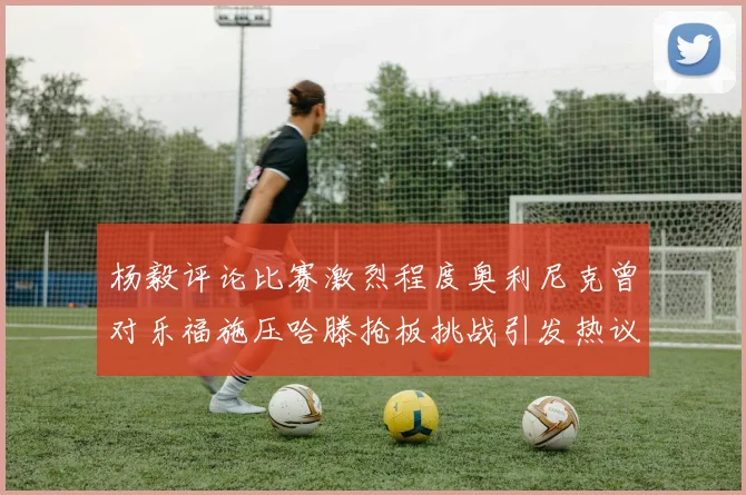杨毅评论比赛激烈程度奥利尼克曾对乐福施压哈滕抢板挑战引发热议