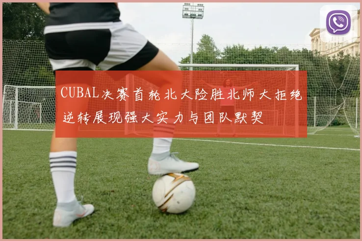 CUBAL决赛首轮北大险胜北师大拒绝逆转展现强大实力与团队默契