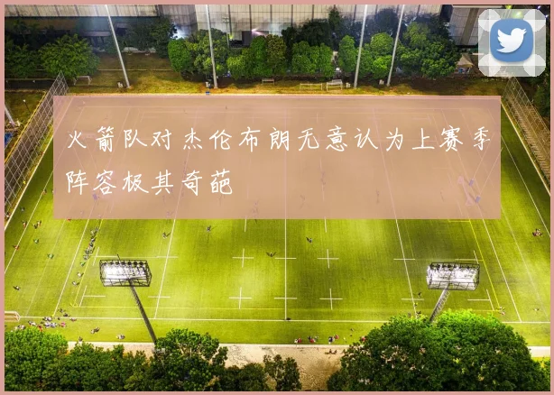 火箭队对杰伦布朗无意认为上赛季阵容极其奇葩