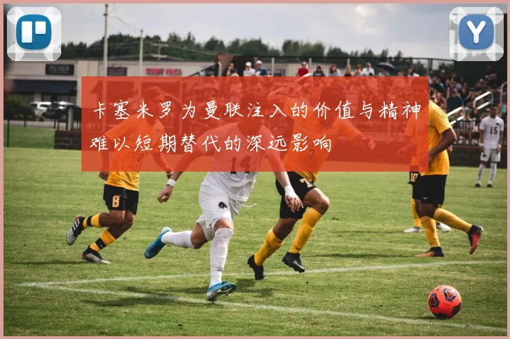 卡塞米罗为曼联注入的价值与精神难以短期替代的深远影响