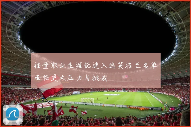 福登职业生涯低迷入选英格兰名单面临更大压力与挑战