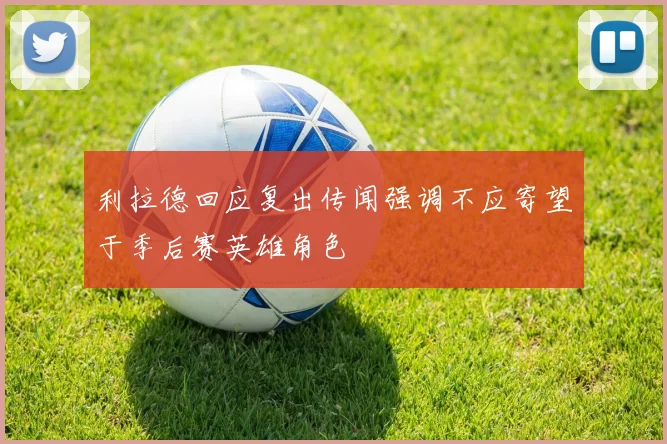 利拉德回应复出传闻强调不应寄望于季后赛英雄角色